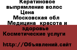 Кератиновое выпрямление волос  › Цена ­ 1 500 - Московская обл. Медицина, красота и здоровье » Косметические услуги   